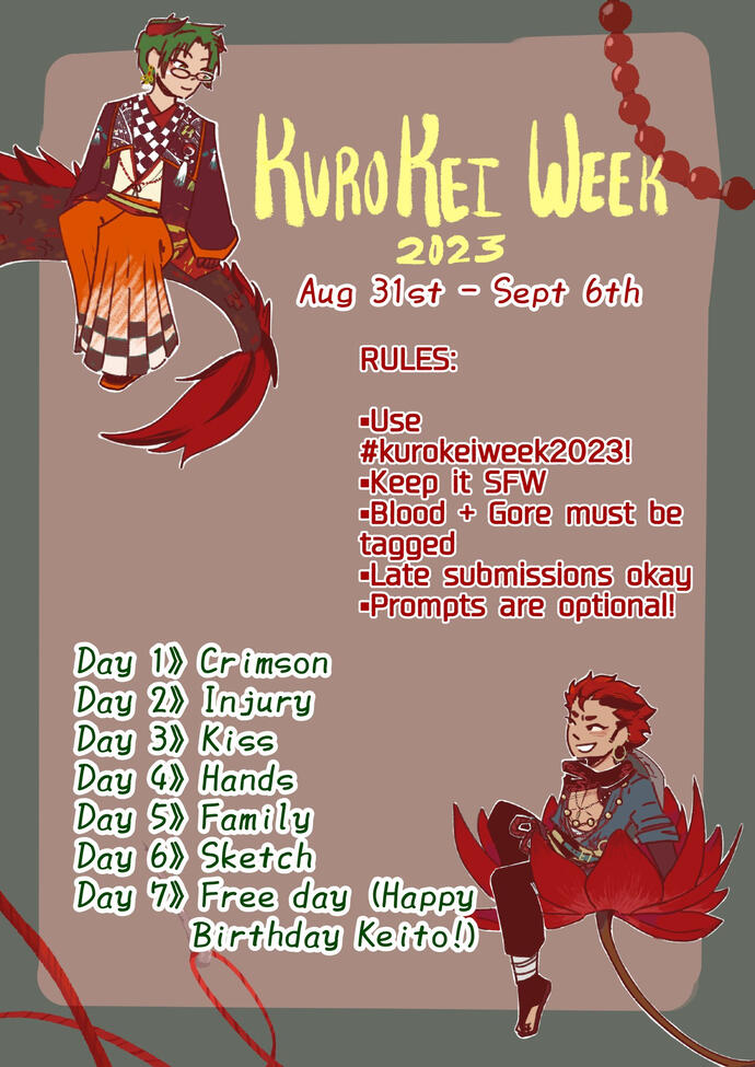 Kurokei Week 2023 From August 31st to September 6th Rules: Use the hash tag kurokeiweek2023 Keep all entries safe for work Blood and Gore must be tagged Late submissions are okay Prompts are optional Prompts: Day 1: Crimson Day 2: Injury Day 3: Kiss Day 4